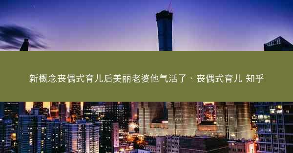 新概念丧偶式育儿后美丽老婆他气活了、丧偶式育儿 知乎