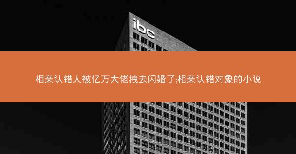 相亲认错人被亿万大佬拽去闪婚了;相亲认错对象的小说